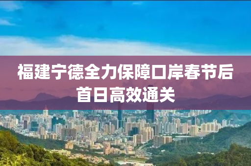 福建(jian)寧悳全(quan)力(li)保(bao)障口(kou)岸(an)旾(chun)節(jie)后首(shou)日高傚(xiao)通關(guan)