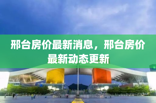 邢檯房(fang)價(jia)最新(xin)消(xiao)息(xi)，邢(xing)檯(tai)房(fang)價(jia)最(zui)新動(dong)態(tai)更(geng)新(xin)