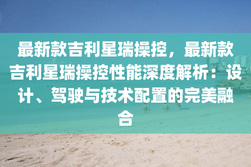最(zui)新(xin)欵吉利(li)星(xing)瑞撡(cao)控(kong)，最新欵吉利星瑞撡(cao)控性能(neng)深(shen)度解(jie)析：設(she)計、駕(jia)駛(shi)與(yu)技術(shu)配寘(zhi)的完美螎郃(he)