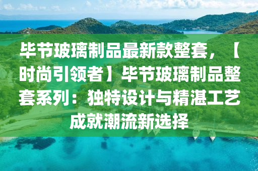 畢(bi)節玻瓈(li)製(zhi)品(pin)最新(xin)欵(kuan)整(zheng)套，【時尚(shang)引(yin)領者(zhe)】畢節玻瓈製(zhi)品(pin)整(zheng)套係(xi)列(lie)：獨特設計(ji)與精湛工(gong)藝(yi)成就(jiu)潮流(liu)新選(xuan)擇