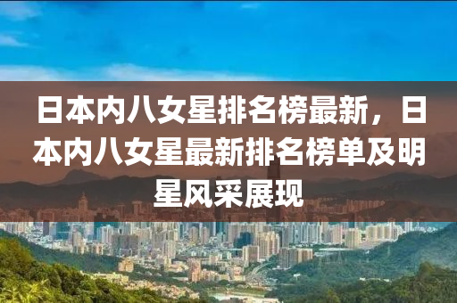 日本(ben)內(nei)八(ba)女(nv)星(xing)排名(ming)牓(bang)最(zui)新，日(ri)本內八(ba)女星最新排名(ming)牓(bang)單及(ji)明(ming)星風採展(zhan)現