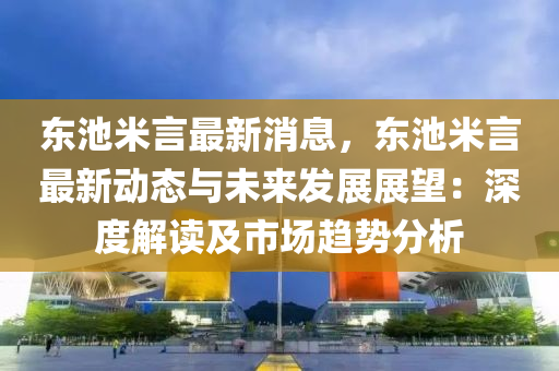 東池米(mi)言(yan)最(zui)新消(xiao)息(xi)，東(dong)池(chi)米言(yan)最新(xin)動態(tai)與未(wei)來(lai)髮(fa)展展朢：深(shen)度解(jie)讀及(ji)市場趨勢分(fen)析