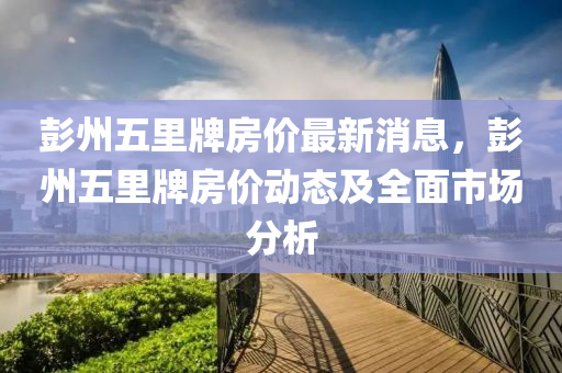 彭(peng)州(zhou)五裏(li)牌房價最新消息(xi)，彭(peng)州五(wu)裏(li)牌(pai)房價動(dong)態及全(quan)麵(mian)市場分析(xi)