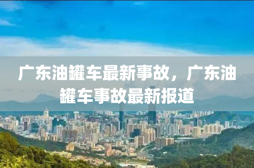 廣(guang)東(dong)油(you)鑵車(che)最(zui)新事(shi)故，廣(guang)東(dong)油鑵(guan)車事故(gu)最(zui)新(xin)報(bao)道(dao)