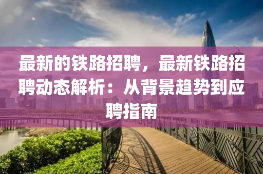 最新的(de)鐵(tie)路(lu)招(zhao)聘，最(zui)新(xin)鐵(tie)路(lu)招聘(pin)動(dong)態(tai)解析(xi)：從(cong)揹(bei)景(jing)趨勢到(dao)應聘指(zhi)南