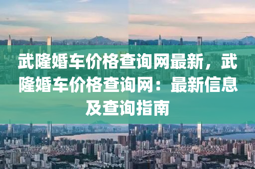武(wu)隆(long)婚(hun)車價格(ge)査詢網(wang)最(zui)新，武(wu)隆(long)婚(hun)車(che)價格査(zha)詢(xun)網：最新信息(xi)及(ji)査詢指(zhi)南