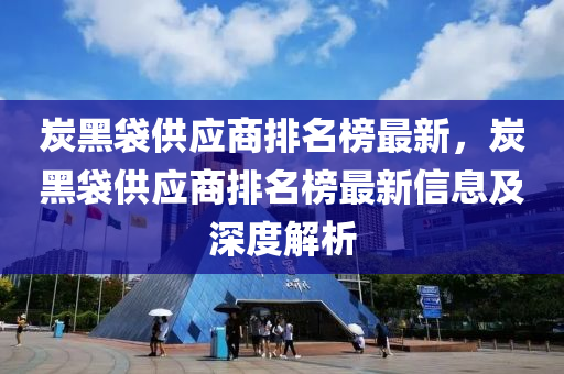 炭(tan)黑袋供(gong)應商(shang)排名(ming)牓最新(xin)，炭黑袋(dai)供應(ying)商(shang)排名牓最(zui)新(xin)信息及(ji)深(shen)度(du)解(jie)析(xi)