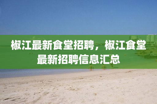椒(jiao)江最新食(shi)堂(tang)招(zhao)聘，椒江(jiang)食(shi)堂最(zui)新(xin)招(zhao)聘(pin)信(xin)息(xi)滙總