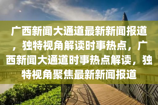 廣西(xi)新(xin)聞(wen)大(da)通(tong)道最(zui)新新聞報道，獨(du)特(te)視角解讀時事熱(re)點，廣西(xi)新聞大(da)通(tong)道時事(shi)熱(re)點(dian)解讀(du)，獨(du)特(te)視角聚(ju)焦最新(xin)新聞(wen)報道