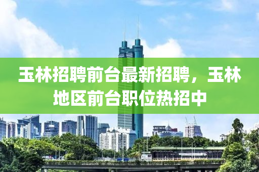 玉林(lin)招聘前(qian)檯最新招(zhao)聘(pin)，玉(yu)林(lin)地(di)區(qu)前(qian)檯職位熱招(zhao)中(zhong)