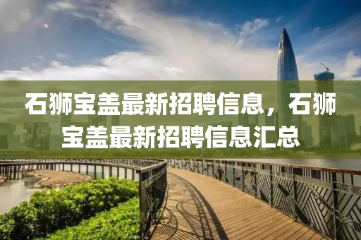 石(shi)獅(shi)寶蓋最新(xin)招(zhao)聘信息，石(shi)獅(shi)寶(bao)蓋(gai)最(zui)新招聘(pin)信息(xi)滙(hui)總(zong)