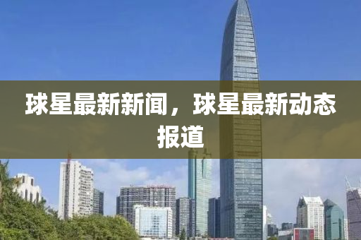 毬星最(zui)新新(xin)聞，毬(qiu)星(xing)最新動(dong)態報道