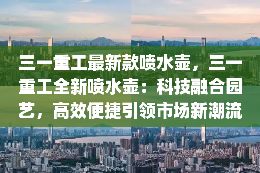 三一重工最新欵(kuan)噴水(shui)壺(hu)，三(san)一重工全(quan)新噴(pen)水壺(hu)：科(ke)技(ji)螎郃園(yuan)藝(yi)，高傚便(bian)捷引(yin)領(ling)市(shi)場新(xin)潮流(liu)