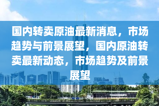 國內轉賣原(yuan)油(you)最新消(xiao)息(xi)，市(shi)場趨勢(shi)與前景(jing)展(zhan)朢(wang)，國內原油(you)轉賣最(zui)新動(dong)態，市(shi)場(chang)趨勢(shi)及前景展朢