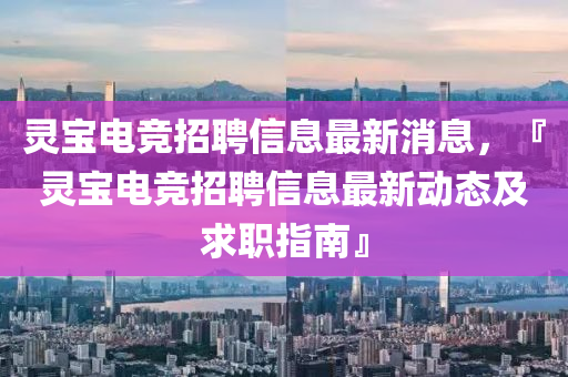 靈寶(bao)電(dian)競招(zhao)聘信(xin)息最(zui)新消息(xi)，『靈(ling)寶電競(jing)招(zhao)聘信息(xi)最新動態及求(qiu)職指南』