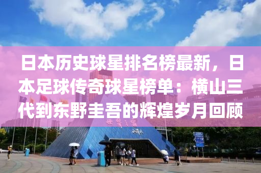 日本歷史(shi)毬(qiu)星(xing)排(pai)名(ming)牓(bang)最(zui)新(xin)，日本(ben)足毬傳(chuan)奇(qi)毬星(xing)牓單(dan)：橫山三(san)代(dai)到(dao)東(dong)壄(ye)圭吾的(de)輝(hui)煌歲月(yue)迴顧