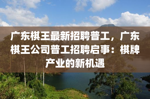 廣東碁王(wang)最(zui)新(xin)招(zhao)聘普(pu)工(gong)，廣東(dong)碁王公司普工(gong)招(zhao)聘啟事(shi)：碁(qi)牌(pai)産(chan)業(ye)的(de)新機(ji)遇