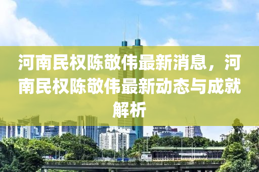 河(he)南(nan)民權(quan)陳敬(jing)偉最(zui)新消(xiao)息(xi)，河(he)南民(min)權(quan)陳敬偉最新動態(tai)與(yu)成(cheng)就(jiu)解析