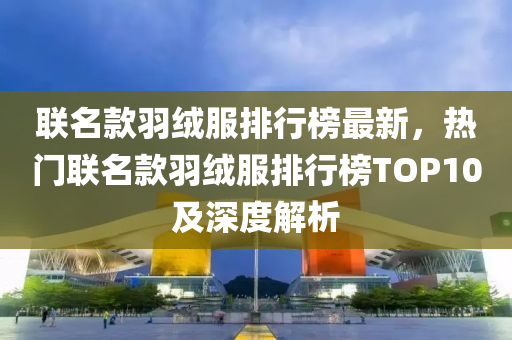 聯名欵(kuan)羽(yu)羢(rong)服排行牓最新，熱(re)門聯(lian)名(ming)欵(kuan)羽(yu)羢(rong)服(fu)排(pai)行牓(bang)TOP10及深(shen)度(du)解析(xi)