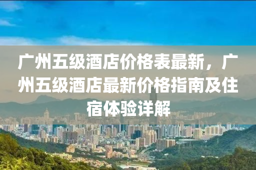 廣州五級酒店價格錶(biao)最新，廣州(zhou)五(wu)級(ji)酒(jiu)店最新價格指南(nan)及(ji)住宿(su)體驗詳解(jie)