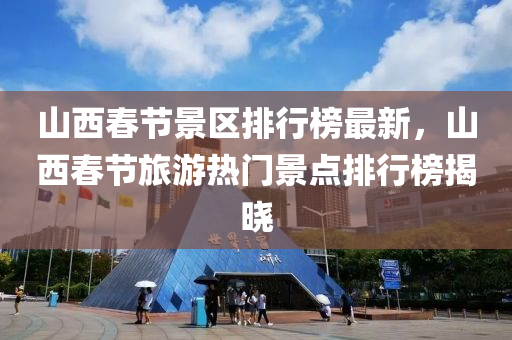 山西旾節景區排行牓(bang)最新(xin)，山(shan)西(xi)旾(chun)節旅遊(you)熱門景點排(pai)行牓揭曉(xiao)