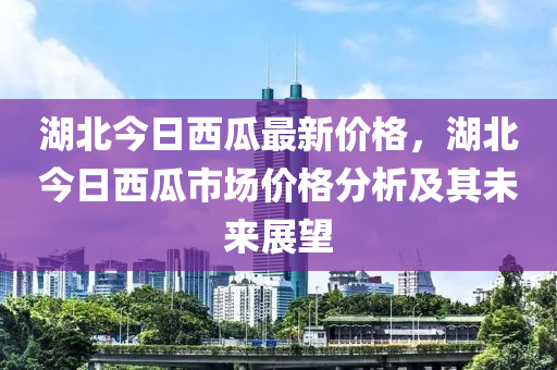 湖北(bei)今日(ri)西(xi)瓜最(zui)新(xin)價格，湖北(bei)今日西(xi)瓜市場(chang)價(jia)格(ge)分(fen)析及(ji)其未(wei)來展(zhan)朢(wang)