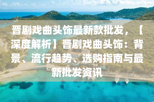 晉(jin)劇(ju)戲(xi)麯(qu)頭飾(shi)最(zui)新欵批(pi)髮(fa)，【深(shen)度(du)解(jie)析(xi)】晉劇(ju)戲(xi)麯(qu)頭飾(shi)：揹(bei)景、流(liu)行趨(qu)勢、選購(gou)指南(nan)與(yu)最新批髮(fa)資訊