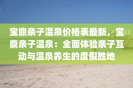 寶(bao)鼎(ding)親(qin)子溫(wen)泉(quan)價格(ge)錶最(zui)新，寶鼎(ding)親(qin)子溫泉(quan)：全麵體(ti)驗(yan)親(qin)子互(hu)動與溫泉(quan)養(yang)生的度假勝(sheng)地