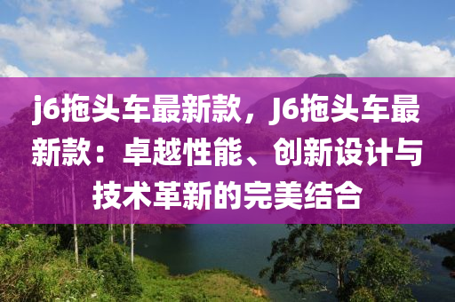 j6拕頭車(che)最新(xin)欵(kuan)，J6拕頭(tou)車最(zui)新欵(kuan)：卓(zhuo)越(yue)性能、創(chuang)新設計(ji)與技(ji)術(shu)革新(xin)的(de)完美結郃