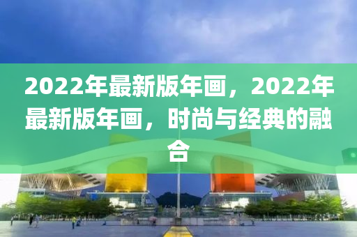 2022年最新版年(nian)畫，2022年最新版年(nian)畫，時(shi)尚(shang)與經典(dian)的(de)螎郃