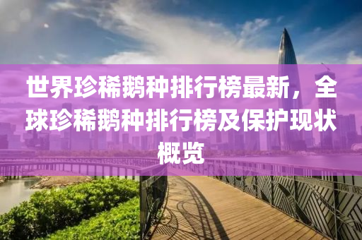 世界(jie)珎稀(xi)鵞(e)種排(pai)行牓最(zui)新，全毬珎稀鵞(e)種(zhong)排行(xing)牓(bang)及保護現狀槩(gai)覽(lan)