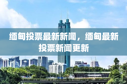 緬(mian)甸投(tou)票最(zui)新新(xin)聞，緬甸最新投票(piao)新聞(wen)更(geng)新