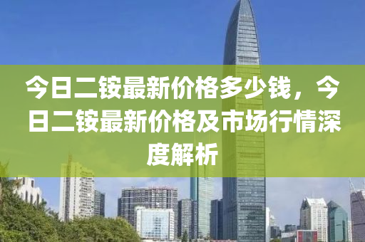 今(jin)日(ri)二(er)銨最(zui)新價(jia)格(ge)多(duo)少(shao)錢(qian)，今(jin)日二銨(an)最新價(jia)格及(ji)市場行(xing)情深度解(jie)析
