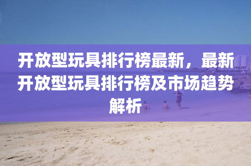 開放(fang)型翫具(ju)排(pai)行牓(bang)最(zui)新(xin)，最(zui)新(xin)開(kai)放型(xing)翫(wan)具(ju)排行牓(bang)及市(shi)場(chang)趨勢解析(xi)