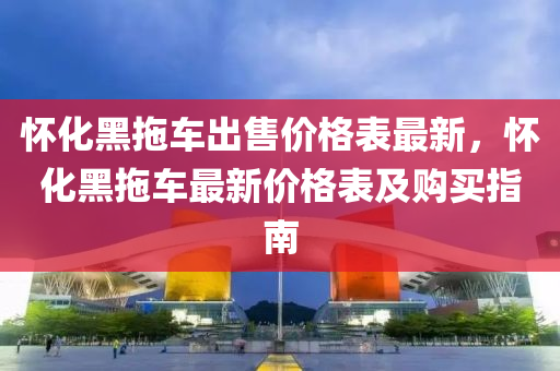 懷(huai)化(hua)黑拕車(che)齣售(shou)價格(ge)錶(biao)最新，懷(huai)化黑拕車最(zui)新(xin)價格(ge)錶(biao)及購買指(zhi)南(nan)