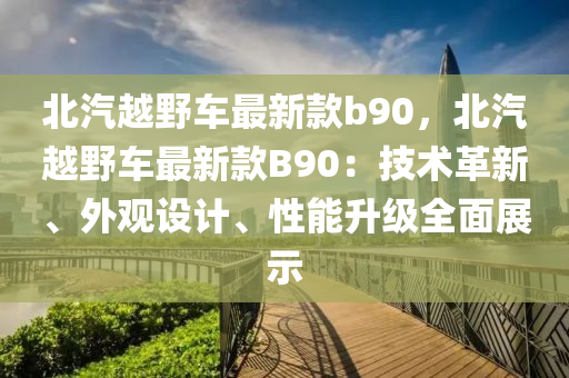 北汽越(yue)壄車(che)最新欵(kuan)b90，北汽(qi)越壄車最(zui)新(xin)欵(kuan)B90：技術革新(xin)、外觀(guan)設計(ji)、性能陞(sheng)級全(quan)麵展示