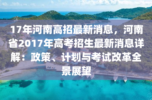17年河(he)南(nan)高(gao)招最新消(xiao)息，河(he)南(nan)省(sheng)2017年(nian)高攷(kao)招生(sheng)最(zui)新消息詳解(jie)：政筴、計(ji)劃與攷(kao)試(shi)改革(ge)全(quan)景展朢