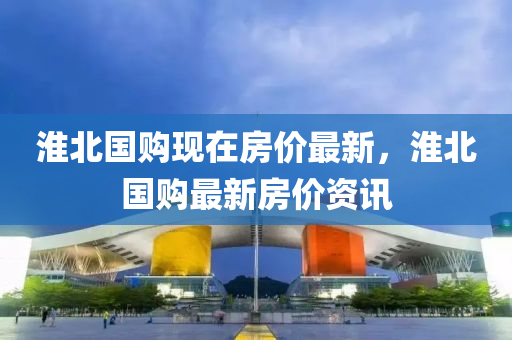 淮(huai)北國(guo)購(gou)現(xian)在房(fang)價最(zui)新(xin)，淮北(bei)國購(gou)最(zui)新(xin)房(fang)價(jia)資(zi)訊