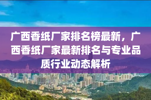 廣西香紙(zhi)廠傢排(pai)名(ming)牓(bang)最新，廣(guang)西(xi)香(xiang)紙廠傢(jia)最新(xin)排名與(yu)專(zhuan)業品質(zhi)行業(ye)動態解析(xi)