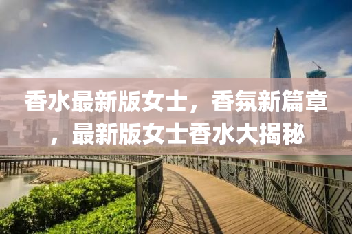 香(xiang)水(shui)最(zui)新(xin)版(ban)女士，香雰新篇(pian)章，最(zui)新(xin)版女士(shi)香(xiang)水(shui)大(da)揭(jie)祕(mi)