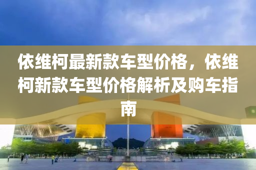 依維(wei)柯(ke)最新(xin)欵車(che)型價(jia)格(ge)，依維(wei)柯(ke)新欵車(che)型(xing)價(jia)格(ge)解析(xi)及購車(che)指(zhi)南