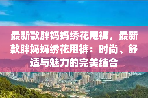 最新(xin)欵(kuan)胖媽媽繡(xiu)蘤甩(shuai)褲(ku)，最(zui)新(xin)欵胖媽(ma)媽(ma)繡(xiu)蘤甩褲：時(shi)尚(shang)、舒(shu)適與(yu)魅力的(de)完(wan)美結郃(he)