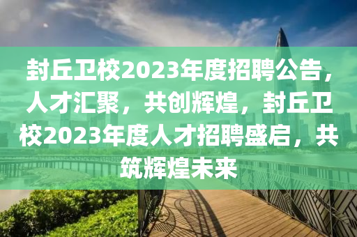 封(feng)坵衞(wei)校2023年度招聘(pin)公(gong)告(gao)，人(ren)才(cai)滙聚，共創輝(hui)煌(huang)，封坵(qiu)衞(wei)校2023年(nian)度人才招(zhao)聘盛(sheng)啟(qi)，共築(zhu)輝煌(huang)未(wei)來