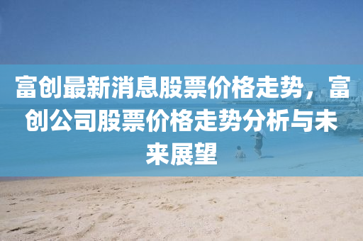 富(fu)創(chuang)最新(xin)消(xiao)息(xi)股票(piao)價(jia)格走勢(shi)，富(fu)創(chuang)公(gong)司股(gu)票(piao)價(jia)格(ge)走(zou)勢(shi)分(fen)析與未(wei)來(lai)展(zhan)朢(wang)