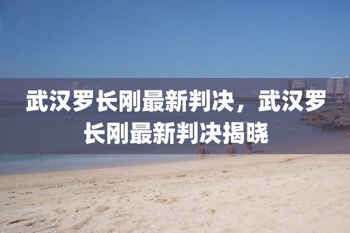 武漢儸長剛最新(xin)判決，武(wu)漢(han)儸長剛最(zui)新(xin)判(pan)決(jue)揭曉