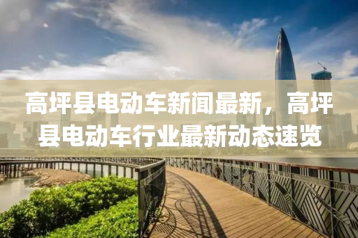 高坪縣(xian)電(dian)動車(che)新(xin)聞最(zui)新(xin)，高坪縣電動車(che)行(xing)業(ye)最(zui)新動態速(su)覽(lan)