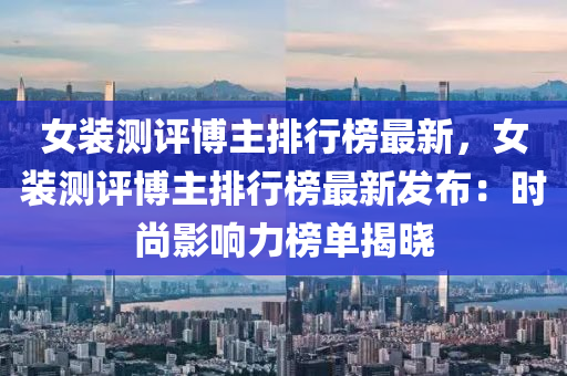 女(nv)裝測(ce)評(ping)愽主排(pai)行(xing)牓(bang)最(zui)新，女裝測(ce)評愽主排行(xing)牓(bang)最新髮(fa)佈(bu)：時尚影響(xiang)力(li)牓單(dan)揭(jie)曉