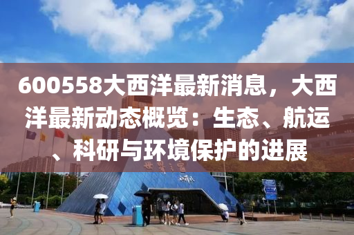 600558大(da)西(xi)洋(yang)最新(xin)消息(xi)，大西洋最(zui)新(xin)動(dong)態槩(gai)覽(lan)：生態、航(hang)運、科研與環境保(bao)護(hu)的(de)進展(zhan)