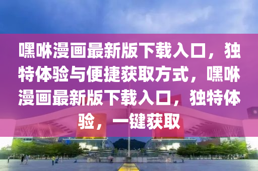 嘿(hei)咻漫畫(hua)最(zui)新版(ban)下(xia)載(zai)入(ru)口(kou)，獨(du)特體驗與(yu)便捷(jie)穫(huo)取(qu)方式(shi)，嘿(hei)咻漫(man)畫最新版(ban)下(xia)載入口(kou)，獨(du)特體驗(yan)，一(yi)鍵(jian)穫取(qu)