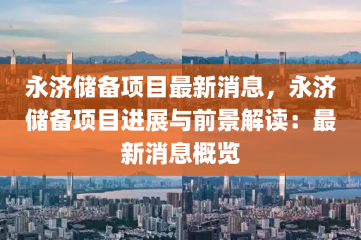 永濟(ji)儲(chu)備(bei)項目(mu)最新消(xiao)息(xi)，永濟(ji)儲備項(xiang)目(mu)進展(zhan)與前景解(jie)讀：最(zui)新(xin)消息(xi)槩(gai)覽